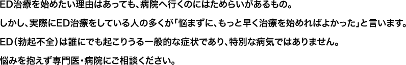 ED治療を始めたい理由はあっても、病院へ行くのにはためらいがあるもの。しかし、実際にED治療をしている人の多くが「悩まずに、もっと早く治療を始めればよかった」と言います。ED（勃起不全）は誰にでも起こりうる一般的な症状であり、特別な病気ではありません悩みを抱えず専門医・病院にご相談ください。