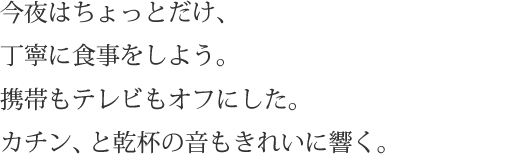 今夜はちょっとだけ、丁寧に食事をしよう。携帯もテレビもオフにした。カチン、と乾杯の音もきれいに響く。