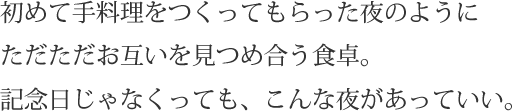 初めて手料理をつくってもらった夜のようにただただお互いを見つめ合う食卓。記念日じゃなくっても、こんな夜があっていい。