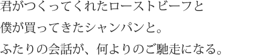 君がつくってくれたローストビーフと僕が買ってきたシャンパンと。ふたりの会話が、何よりのご馳走になる。