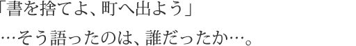 「書を捨てよ、町へ出よう」…そう語ったのは、誰だったか…。