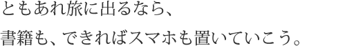 ともあれ旅に出るなら、書籍も、できればスマホも置いていこう。