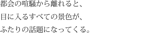 都会の喧騒から離れると、目に入るすべての景色が、ふたりの話題になってくる。