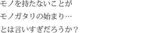 モノを持たないことがモノガタリの始まり…とは言いすぎだろうか？