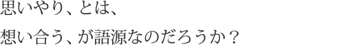 思いやり、とは、想い合う、が語源なのだろうか？