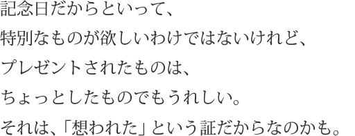 記念日だからといって、特別なものが欲しいわけではないけれど、プレゼントされたものは、ちょっとしたものでもうれしい。それは、「想われた」という証だからなのかも。