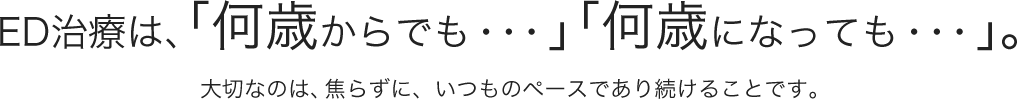 ED治療は、「何歳からでも・・・」「何歳になっても・・・」。大切なのは、焦らずに、いつものペースであり続けることです。