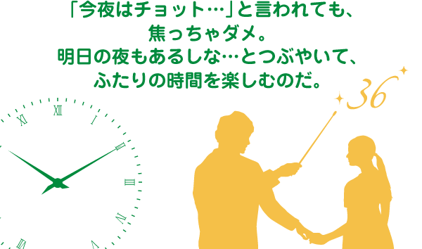 「今夜はチョット…」と言われても、焦っちゃダメ。明日の夜もあるしな…とつぶやいて、ふたりの時間を楽しむのだ。