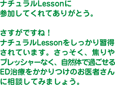 ナチュラルLessonに参加してくれてありがとう。さすがですね！ナチュラルLessonをしっかり習得されています。さっそく、焦りやプレッシャーなく、自然体で過ごせるED治療をかかりつけのお医者さんに相談してみましょう。